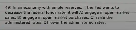 49) In an economy with ample reserves, if the Fed wants to decrease the federal funds rate, it will A) engage in open market sales. B) engage in open market purchases. C) raise the administered rates. D) lower the administered rates.