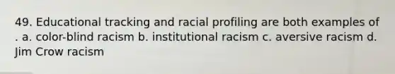 49. Educational tracking and racial profiling are both examples of . a. color-blind racism b. institutional racism c. aversive racism d. Jim Crow racism