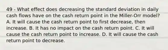 49 - What effect does decreasing the standard deviation in daily cash flows have on the cash return point in the Miller-Orr model? A. It will cause the cash return point to first decrease, then increase. B. It has no impact on the cash return point. C. It will cause the cash return point to increase. D. It will cause the cash return point to decrease.