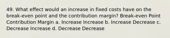 49. What effect would an increase in fixed costs have on the break-even point and the contribution margin? Break-even Point Contribution Margin a. Increase Increase b. Increase Decrease c. Decrease Increase d. Decrease Decrease