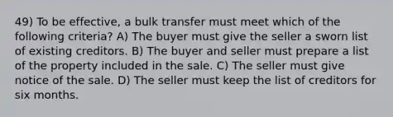 49) To be effective, a bulk transfer must meet which of the following criteria? A) The buyer must give the seller a sworn list of existing creditors. B) The buyer and seller must prepare a list of the property included in the sale. C) The seller must give notice of the sale. D) The seller must keep the list of creditors for six months.