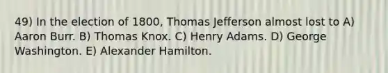 49) In the election of 1800, Thomas Jefferson almost lost to A) Aaron Burr. B) Thomas Knox. C) Henry Adams. D) George Washington. E) Alexander Hamilton.