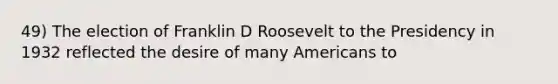 49) The election of Franklin D Roosevelt to the Presidency in 1932 reflected the desire of many Americans to