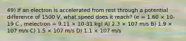 49) If an electron is accelerated from rest through a potential difference of 1500 V, what speed does it reach? (e = 1.60 × 10-19 C , melectron = 9.11 × 10-31 kg) A) 2.3 × 107 m/s B) 1.9 × 107 m/s C) 1.5 × 107 m/s D) 1.1 × 107 m/s