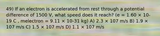 49) If an electron is accelerated from rest through a potential difference of 1500 V, what speed does it reach? (e = 1.60 × 10-19 C , melectron = 9.11 × 10-31 kg) A) 2.3 × 107 m/s B) 1.9 × 107 m/s C) 1.5 × 107 m/s D) 1.1 × 107 m/s