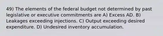 49) The elements of the federal budget not determined by past legislative or executive commitments are A) Excess AD. B) Leakages exceeding injections. C) Output exceeding desired expenditure. D) Undesired inventory accumulation.