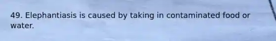 49. Elephantiasis is caused by taking in contaminated food or water.