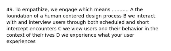 49. To empathize, we engage which means ........... A the foundation of a human centered design process B we interact with and interview users through both scheduled and short intercept encounters C we view users and their behavior in the context of their ives D we experience what your user experiences