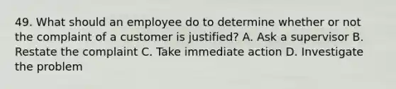 49. What should an employee do to determine whether or not the complaint of a customer is justified? A. Ask a supervisor B. Restate the complaint C. Take immediate action D. Investigate the problem