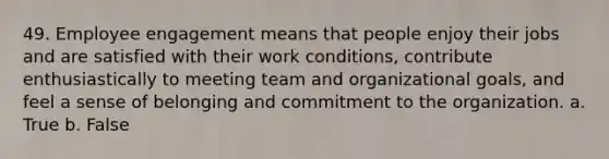 49. Employee engagement means that people enjoy their jobs and are satisfied with their work conditions, contribute enthusiastically to meeting team and organizational goals, and feel a sense of belonging and commitment to the organization. a. True b. False