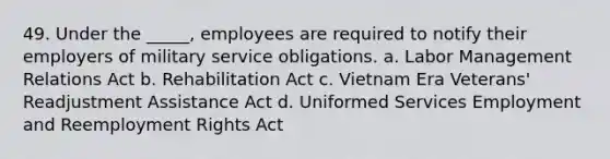 49. Under the _____, employees are required to notify their employers of military service obligations. a. Labor Management Relations Act b. Rehabilitation Act c. Vietnam Era Veterans' Readjustment Assistance Act d. Uniformed Services Employment and Reemployment Rights Act