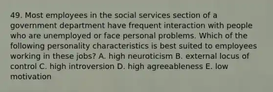 49. Most employees in the social services section of a government department have frequent interaction with people who are unemployed or face personal problems. Which of the following personality characteristics is best suited to employees working in these jobs? A. high neuroticism B. external locus of control C. high introversion D. high agreeableness E. low motivation