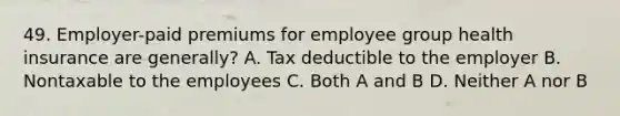 49. Employer-paid premiums for employee group health insurance are generally? A. Tax deductible to the employer B. Nontaxable to the employees C. Both A and B D. Neither A nor B