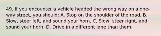 49. If you encounter a vehicle headed the wrong way on a one-way street, you should: A. Stop on the shoulder of the road. B. Slow, steer left, and sound your horn. C. Slow, steer right, and sound your horn. D. Drive in a different lane than them.