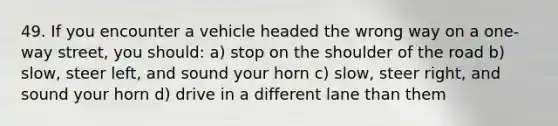 49. If you encounter a vehicle headed the wrong way on a one-way street, you should: a) stop on the shoulder of the road b) slow, steer left, and sound your horn c) slow, steer right, and sound your horn d) drive in a different lane than them