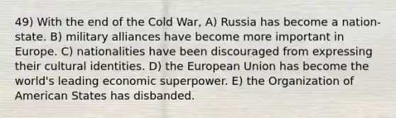 49) With the end of the Cold War, A) Russia has become a nation-state. B) military alliances have become more important in Europe. C) nationalities have been discouraged from expressing their cultural identities. D) the European Union has become the world's leading economic superpower. E) the Organization of American States has disbanded.