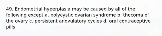 49. Endometrial hyperplasia may be caused by all of the following except a. polycystic ovarian syndrome b. thecoma of the ovary c. persistent anovulatory cycles d. oral contraceptive pills