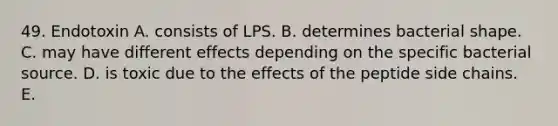 49. Endotoxin A. consists of LPS. B. determines bacterial shape. C. may have different effects depending on the specific bacterial source. D. is toxic due to the effects of the peptide side chains. E.