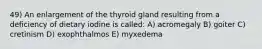 49) An enlargement of the thyroid gland resulting from a deficiency of dietary iodine is called: A) acromegaly B) goiter C) cretinism D) exophthalmos E) myxedema