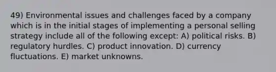 49) Environmental issues and challenges faced by a company which is in the initial stages of implementing a personal selling strategy include all of the following except: A) political risks. B) regulatory hurdles. C) product innovation. D) currency fluctuations. E) market unknowns.