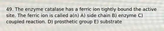 49. The enzyme catalase has a ferric ion tightly bound the active site. The ferric ion is called a(n) A) side chain B) enzyme C) coupled reaction. D) prosthetic group E) substrate