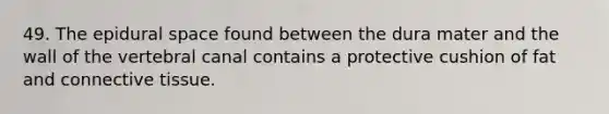 49. The epidural space found between the dura mater and the wall of the vertebral canal contains a protective cushion of fat and connective tissue.