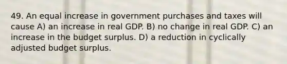 49. An equal increase in government purchases and taxes will cause A) an increase in real GDP. B) no change in real GDP. C) an increase in the budget surplus. D) a reduction in cyclically adjusted budget surplus.