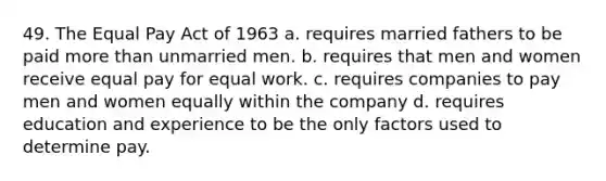 49. The Equal Pay Act of 1963 a. requires married fathers to be paid more than unmarried men. b. requires that men and women receive equal pay for equal work. c. requires companies to pay men and women equally within the company d. requires education and experience to be the only factors used to determine pay.