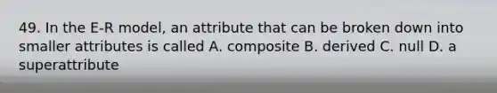 49. In the E-R model, an attribute that can be broken down into smaller attributes is called A. composite B. derived C. null D. a superattribute