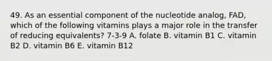 49. As an essential component of the nucleotide analog, FAD, which of the following vitamins plays a major role in the transfer of reducing equivalents? 7-3-9 A. folate B. vitamin B1 C. vitamin B2 D. vitamin B6 E. vitamin B12