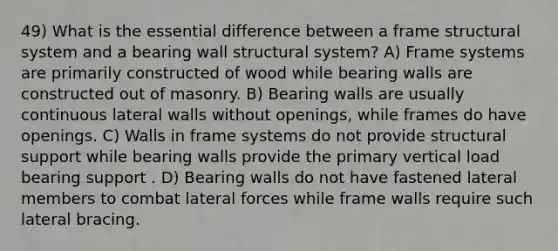 49) What is the essential difference between a frame structural system and a bearing wall structural system? A) Frame systems are primarily constructed of wood while bearing walls are constructed out of masonry. B) Bearing walls are usually continuous lateral walls without openings, while frames do have openings. C) Walls in frame systems do not provide structural support while bearing walls provide the primary vertical load bearing support . D) Bearing walls do not have fastened lateral members to combat lateral forces while frame walls require such lateral bracing.