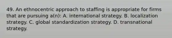 49. An ethnocentric approach to staffing is appropriate for firms that are pursuing a(n): A. international strategy. B. localization strategy. C. global standardization strategy. D. transnational strategy.