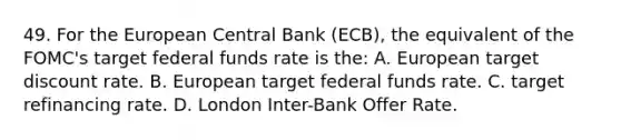 49. For the European Central Bank (ECB), the equivalent of the FOMC's target federal funds rate is the: A. European target discount rate. B. European target federal funds rate. C. target refinancing rate. D. London Inter-Bank Offer Rate.