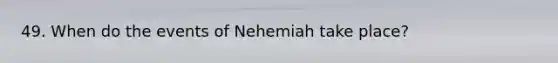 49. When do the events of Nehemiah take place?