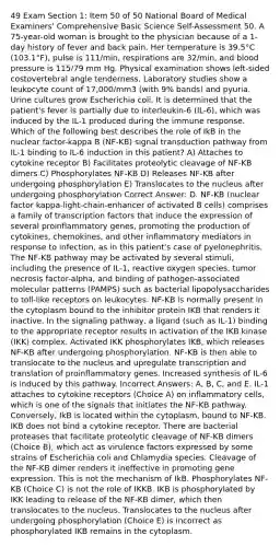 49 Exam Section 1: Item 50 of 50 National Board of Medical Examiners' Comprehensive Basic Science Self-Assessment 50. A 75-year-old woman is brought to the physician because of a 1-day history of fever and back pain. Her temperature is 39.5°C (103.1°F), pulse is 111/min, respirations are 32/min, and blood pressure is 115/79 mm Hg. Physical examination shows left-sided costovertebral angle tenderness. Laboratory studies show a leukocyte count of 17,000/mm3 (with 9% bands) and pyuria. Urine cultures grow Escherichia coli. It is determined that the patient's fever is partially due to interleukin-6 (IL-6), which was induced by the IL-1 produced during the immune response. Which of the following best describes the role of IkB in the nuclear factor-kappa B (NF-KB) signal transduction pathway from IL-1 binding to IL-6 induction in this patient? A) Attaches to cytokine receptor B) Facilitates proteolytic cleavage of NF-KB dimers C) Phosphorylates NF-KB D) Releases NF-KB after undergoing phosphorylation E) Translocates to the nucleus after undergoing phosphorylation Correct Answer: D. NF-KB (nuclear factor kappa-light-chain-enhancer of activated B cells) comprises a family of transcription factors that induce the expression of several proinflammatory genes, promoting the production of cytokines, chemokines, and other inflammatory mediators in response to infection, as in this patient's case of pyelonephritis. The NF-KB pathway may be activated by several stimuli, including the presence of IL-1, reactive oxygen species, tumor necrosis factor-alpha, and binding of pathogen-associated molecular patterns (PAMPS) such as bacterial lipopolysaccharides to toll-like receptors on leukocytes. NF-KB is normally present in the cytoplasm bound to the inhibitor protein IKB that renders it inactive. In the signaling pathway, a ligand (such as IL-1) binding to the appropriate receptor results in activation of the IKB kinase (IKK) complex. Activated IKK phosphorylates IKB, which releases NF-KB after undergoing phosphorylation. NF-KB is then able to translocate to the nucleus and upregulate transcription and translation of proinflammatory genes. Increased synthesis of IL-6 is induced by this pathway. Incorrect Answers: A, B, C, and E. IL-1 attaches to cytokine receptors (Choice A) on inflammatory cells, which is one of the signals that initiates the NF-KB pathway. Conversely, IkB is located within the cytoplasm, bound to NF-KB. IKB does not bind a cytokine receptor. There are bacterial proteases that facilitate proteolytic cleavage of NF-KB dimers (Choice B), which act as virulence factors expressed by some strains of Escherichia coli and Chlamydia species. Cleavage of the NF-KB dimer renders it ineffective in promoting gene expression. This is not the mechanism of IkB. Phosphorylates NF-KB (Choice C) is not the role of IKKB. IKB is phosphorylated by IKK leading to release of the NF-KB dimer, which then translocates to the nucleus. Translocates to the nucleus after undergoing phosphorylation (Choice E) is incorrect as phosphorylated IKB remains in the cytoplasm.