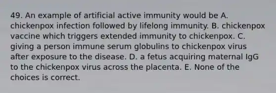 49. An example of artificial active immunity would be A. chickenpox infection followed by lifelong immunity. B. chickenpox vaccine which triggers extended immunity to chickenpox. C. giving a person immune serum globulins to chickenpox virus after exposure to the disease. D. a fetus acquiring maternal IgG to the chickenpox virus across the placenta. E. None of the choices is correct.