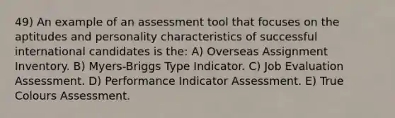 49) An example of an assessment tool that focuses on the aptitudes and personality characteristics of successful international candidates is the: A) Overseas Assignment Inventory. B) Myers-Briggs Type Indicator. C) Job Evaluation Assessment. D) Performance Indicator Assessment. E) True Colours Assessment.