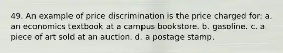 49. An example of price discrimination is the price charged for: a. an economics textbook at a campus bookstore. b. gasoline. c. a piece of art sold at an auction. d. a postage stamp.