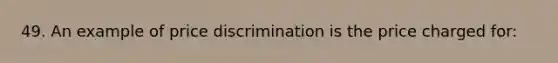 49. An example of price discrimination is the price charged for: