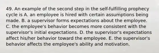 49. An example of the second step in the self-fulfilling prophecy cycle is A. an employee is hired with certain assumptions being made. B. a supervisor forms expectations about the employee. C. the employee's behavior becomes more consistent with the supervisor's initial expectations. D. the supervisor's expectations affect his/her behavior toward the employee. E. the supervisor's behavior affects the employee's ability and motivation.