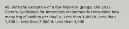 49. With the exception of a few high-risk groups, the 2012 Dietary Guidelines for Americans recommends consuming how many mg of sodium per day? a. Less than 1,000 b. Less than 1,500 c. Less than 2,300 d. Less than 3,000