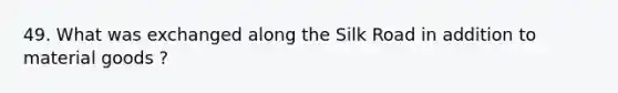 49. What was exchanged along the Silk Road in addition to material goods ?