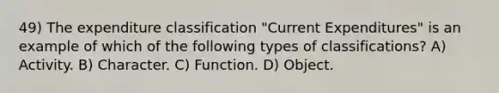 49) The expenditure classification "Current Expenditures" is an example of which of the following types of classifications? A) Activity. B) Character. C) Function. D) Object.