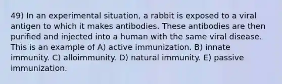 49) In an experimental situation, a rabbit is exposed to a viral antigen to which it makes antibodies. These antibodies are then purified and injected into a human with the same viral disease. This is an example of A) active immunization. B) innate immunity. C) alloimmunity. D) natural immunity. E) passive immunization.