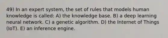 49) In an expert system, the set of rules that models human knowledge is called: A) the knowledge base. B) a deep learning neural network. C) a genetic algorithm. D) the Internet of Things (IoT). E) an inference engine.