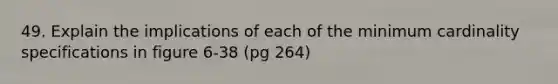 49. Explain the implications of each of the minimum cardinality specifications in figure 6-38 (pg 264)