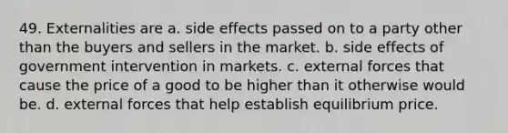 49. Externalities are a. side effects passed on to a party other than the buyers and sellers in the market. b. side effects of government intervention in markets. c. external forces that cause the price of a good to be higher than it otherwise would be. d. external forces that help establish equilibrium price.