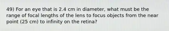 49) For an eye that is 2.4 cm in diameter, what must be the range of focal lengths of the lens to focus objects from the near point (25 cm) to infinity on the retina?