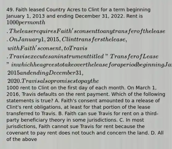 49. Faith leased Country Acres to Clint for a term beginning January 1, 2013 and ending December 31, 2022. Rent is 1000 per month. The lease requires Faith's consent to any transfer of the lease. On January 1, 2015, Clint transfers the lease, with Faith's consent, to Travis. Travis executes an instrument titled "Transfer of Lease" in which he agrees to take over the lease for a period beginning January 1, 2015 and ending December 31, 2020. Travis also promises to pay the1000 rent to Clint on the first day of each month. On March 1, 2016, Travis defaults on the rent payment. Which of the following statements is true? A. Faith's consent amounted to a release of Clint's rent obligations, at least for that portion of the lease transferred to Travis. B. Faith can sue Travis for rent on a third-party beneficiary theory in some jurisdictions. C. In most jurisdictions, Faith cannot sue Travis for rent because the covenant to pay rent does not touch and concern the land. D. All of the above