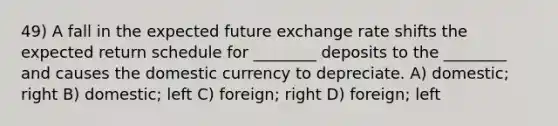 49) A fall in the expected future exchange rate shifts the expected return schedule for ________ deposits to the ________ and causes the domestic currency to depreciate. A) domestic; right B) domestic; left C) foreign; right D) foreign; left